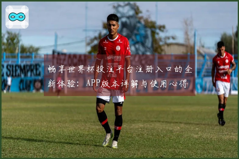 畅享世界杯投注平台注册入口的全新体验：APP版本详解与使用心得