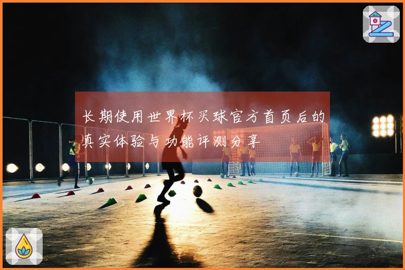 长期使用世界杯买球官方首页后的真实体验与功能评测分享