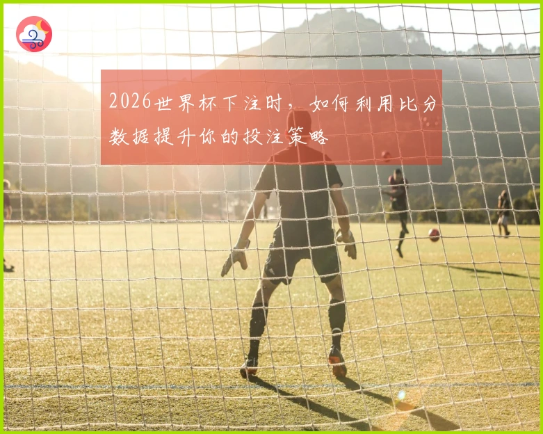 2026世界杯下注时，如何利用比分数据提升你的投注策略