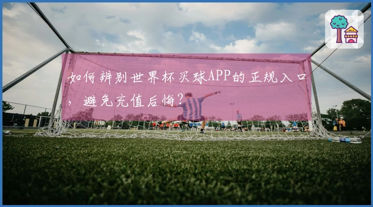 如何辨别世界杯买球APP的正规入口，避免充值后悔？